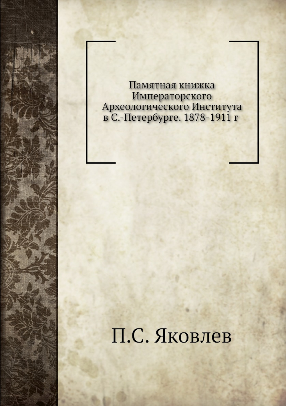 Памятная книжка Императорского Археологического Института в С.-Петербурге. 1878-1911 | П.С. Яковлев