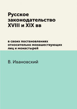 Русское законодательство XVIII и XIX вв. в своих постановлениях относительно монашествующих лиц и монастырей | В. Ивановский