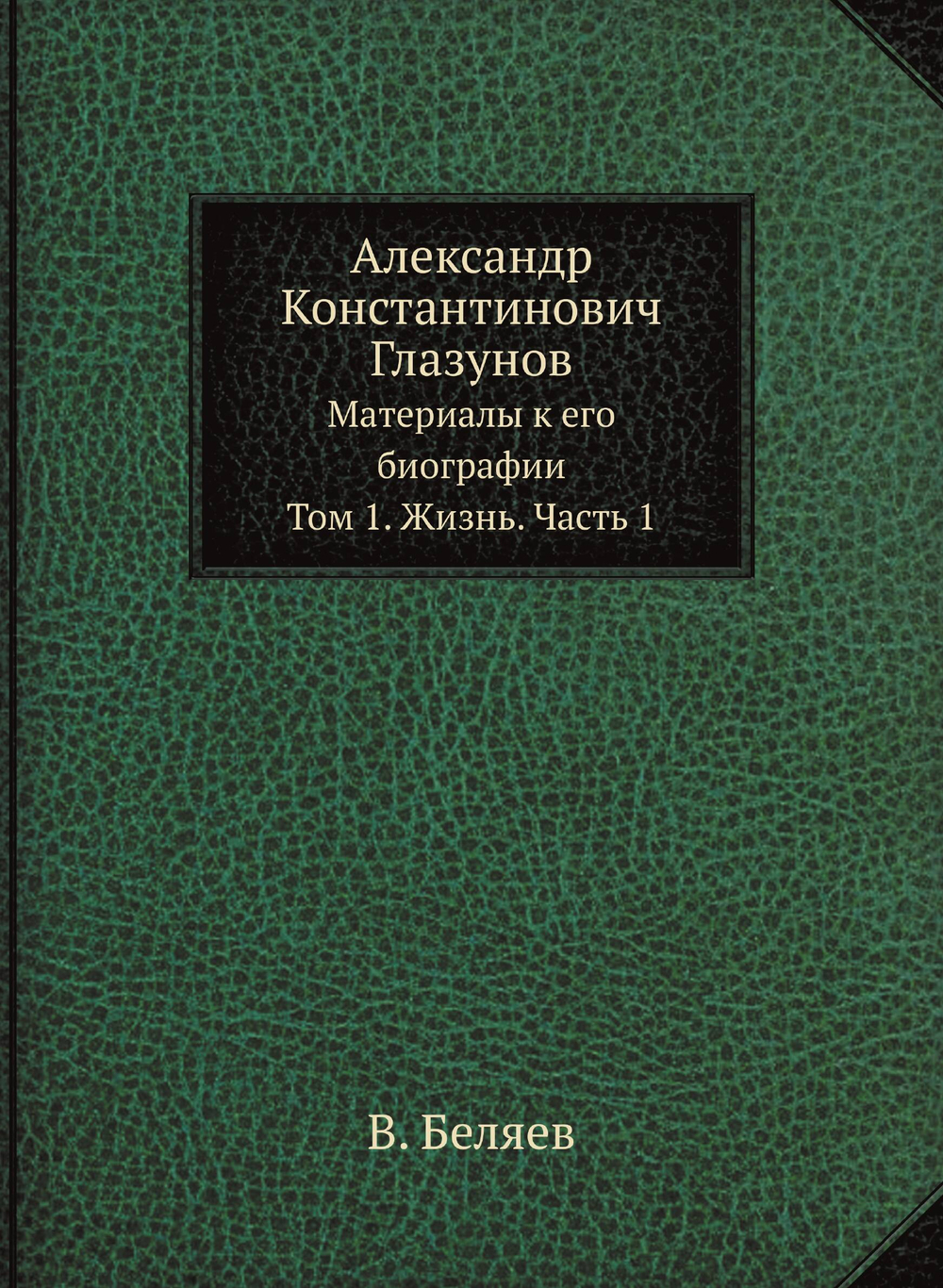 Александр Константинович Глазунов. Материалы к его биографии. Том 1. Жизнь. Часть 1 | В. Беляев