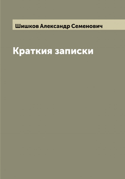 Краткия записки адмирала А. Шишкова, веденныя им во время пребывания его при блаженной памяти Государе Императоре Александре Первом в бывшую с французами в 1812 и последующих годах войну | Шишков Александр Семенович