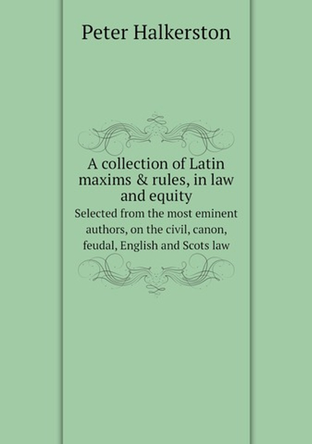 A collection of Latin maxims & rules, in law and equity. Selected from the most eminent authors, on the civil, canon, feudal, English and Scots law | Peter Halkerston