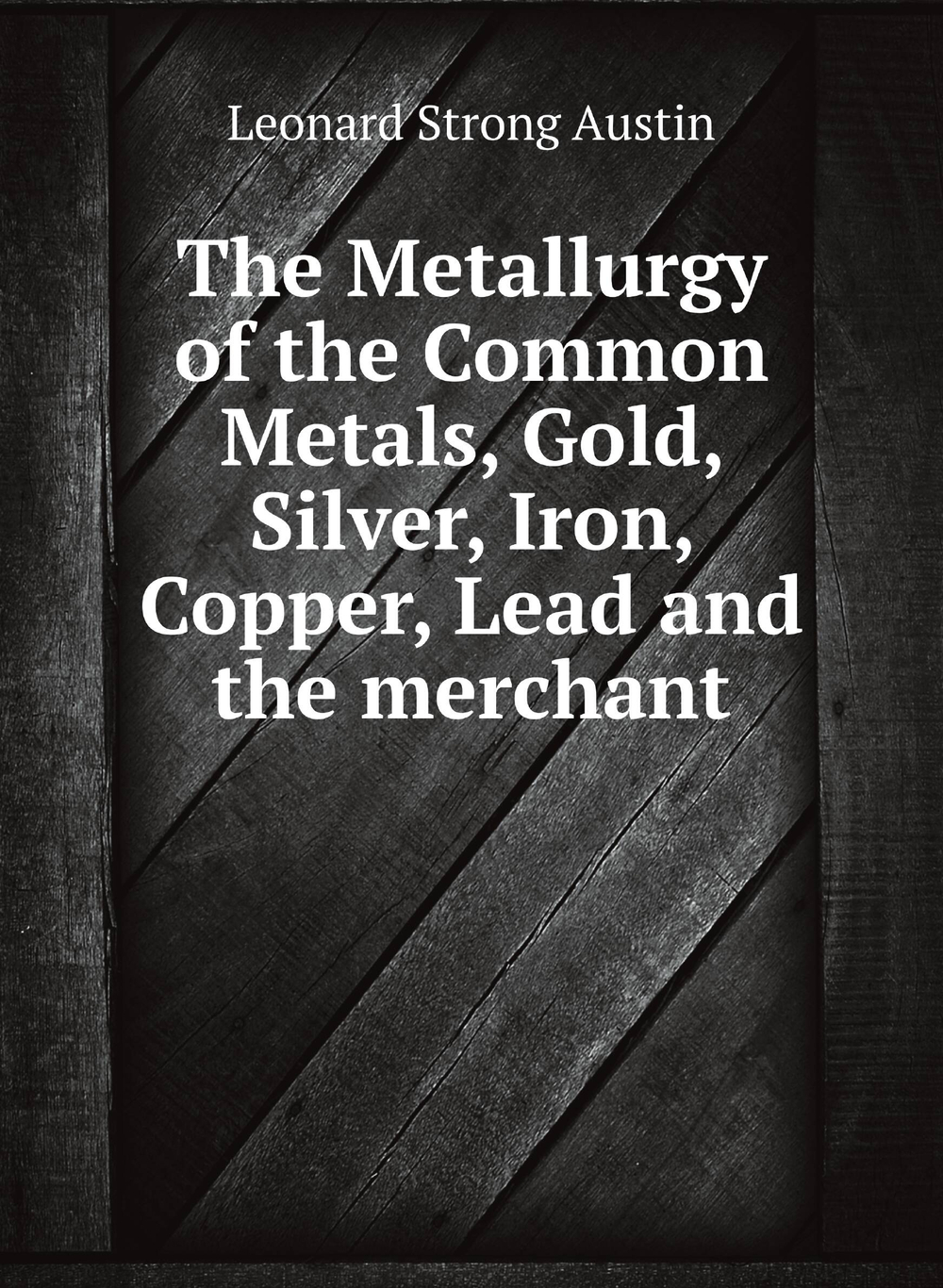The Metallurgy of the Common Metals, Gold, Silver, Iron, Copper, Lead and the merchant | Leonard Strong Austin