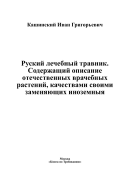 Руский лечебный травник. Содержащий описание отечественных врачебных растений, качествами своими заменяющих иноземныя | Кашинский Иван Григорьевич