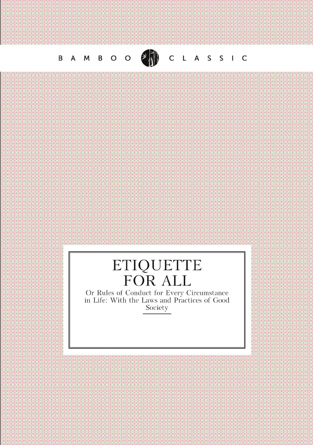Etiquette for All. Or Rules of Conduct for Every Circumstance in Life: With the Laws and Practices of Good Society | Etiquette