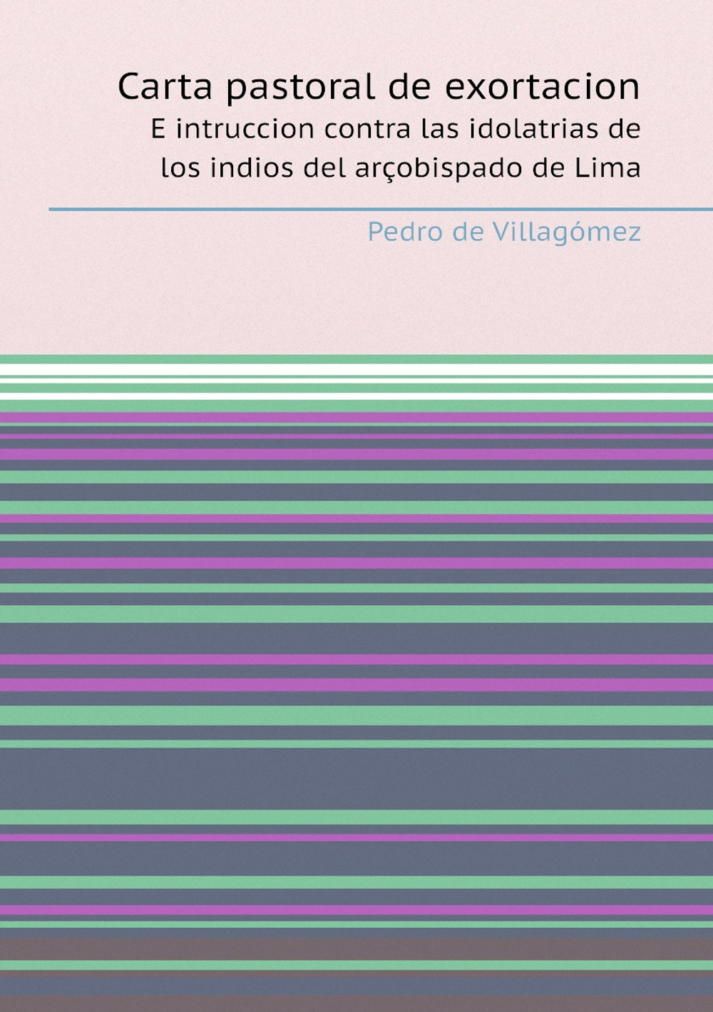 Carta pastoral de exortacion e intruccion contra las idolatrias de los indios del arçobispado de Lima. Por el illustrissimo señor doctor don Pedro de Villagomez, arzobispo de Lima. A sus visitadores de las idolatrias, y a sus vicarios, y curas de las Doctrinas de Indios. | P. de Villagómez