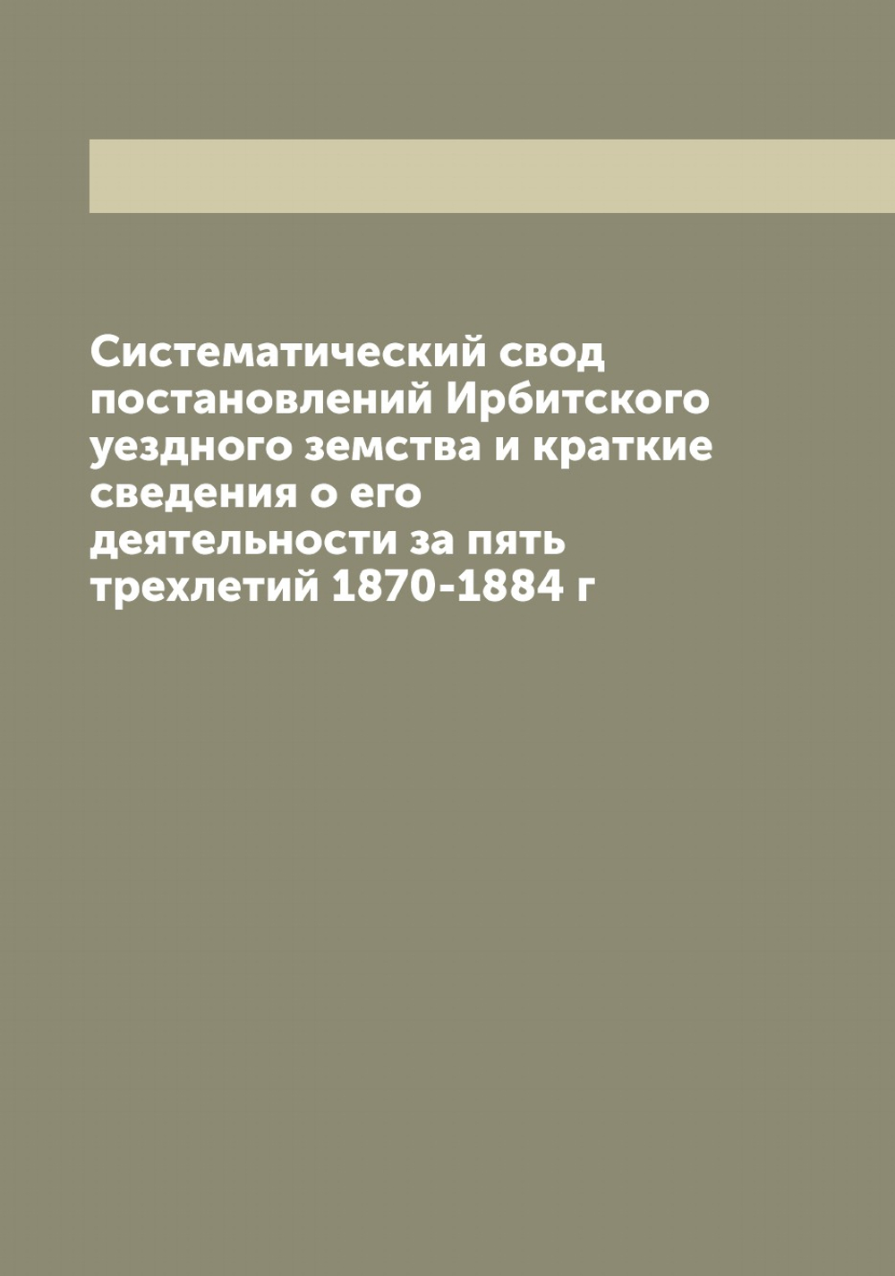 Систематический свод постановлений Ирбитского уездного земства и краткие сведения о его деятельности за пять трехлетий 1870-1884 г | Нет автора