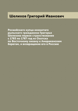 Росиийскаго купца именитаго рыльскаго гражданина Григорья Шелехова первое странствование с 1783 по 1787 год из Охотска по Восточному океану к Американским берегам, и возвращение его в Россию | Шелихов Григорий Иванович
