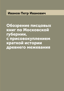 Обозрение писцовых книг по Московской губернии, с присовокуплением краткой истории древнего межевания | Иванов Петр Иванович