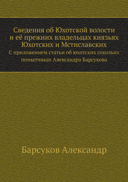 Сведения об Юхотской волости и её прежних владельцах князьях Юхотских и Мстиславских. С приложением статьи об юхотских сокольих помытчиках Александра Барсукова | Барсуков Александр
