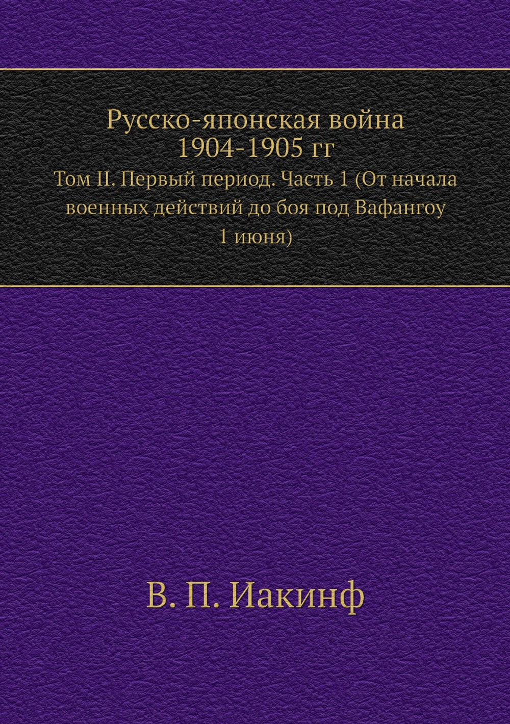 Русско-Японская война 1904-1905 гг.. Том II. Первый период. Часть 1 (От начала военных действий до боя под Вафангоу 1 июня) | В. П. Иакинф
