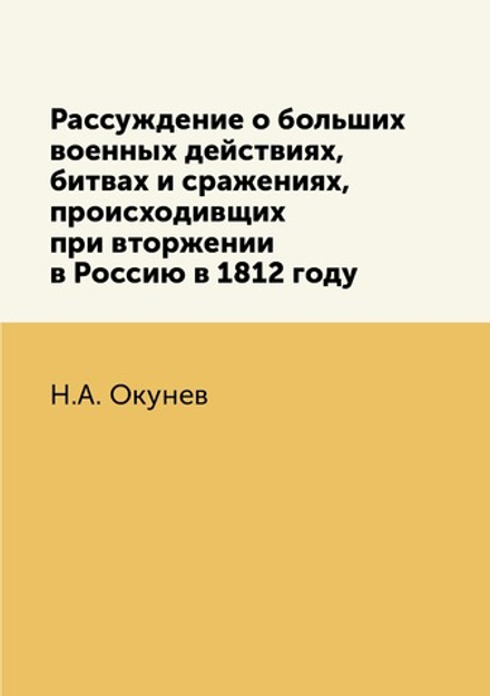 Рассуждение о больших военных действиях, битвах и сражениях, происходивщих при вторжении в Россию в 1812 году | Н.А. Окунев