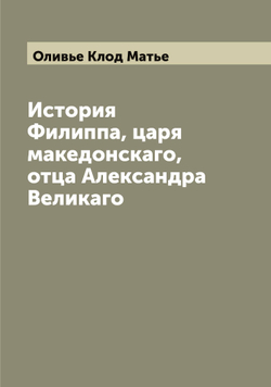История Филиппа, царя македонскаго, отца Александра Великаго | Оливье Клод Матье
