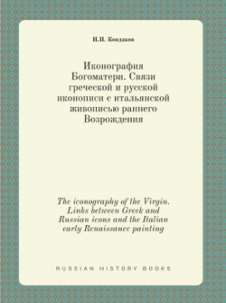 Иконография Богоматери. Связи греческой и русской иконописи с итальянской живописью раннего Возрождения. The iconography of the Virgin. Links between Greek and Russian icons and the Italian early Renaissance painting | Н. П. Кондаков