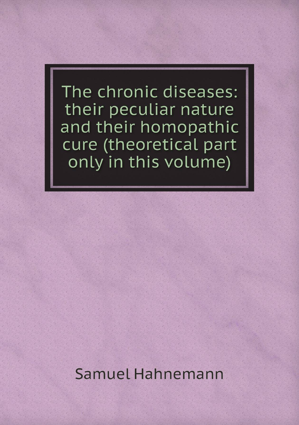 The chronic diseases: their peculiar nature and their homopathic cure (theoretical part only in this volume) | Samuel Hahnemann