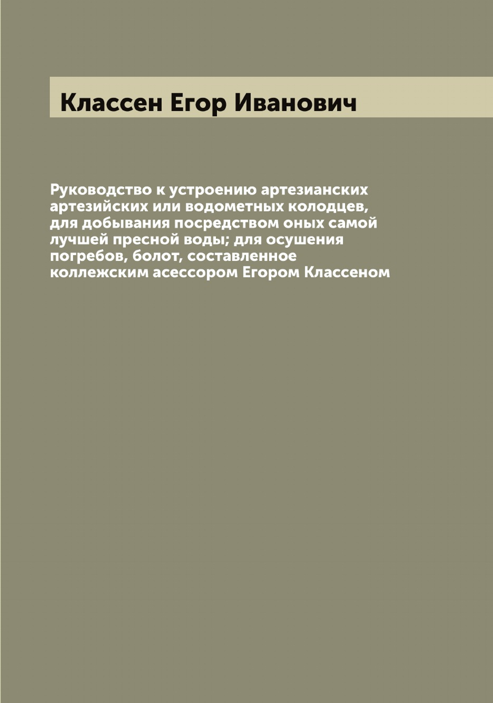 Руководство к устроению артезианских артезийских или водометных колодцев, для добывания посредством оных самой лучшей пресной воды; для осушения погребов, болот, составленное коллежским асессором Егором Классеном | Классен Егор Иванович