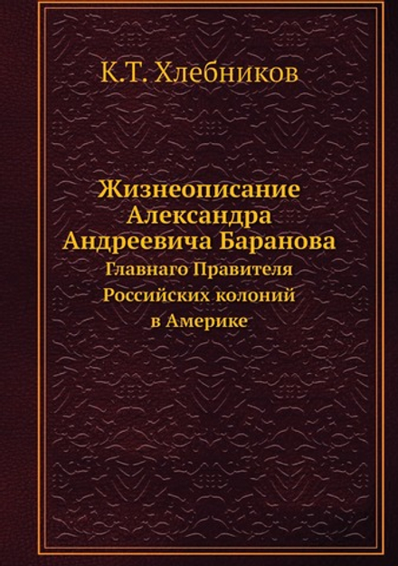 Жизнеописание Александра Андреевича Баранова. Главнаго Правителя Российских колоний в Америке | К.Т. Хлебников