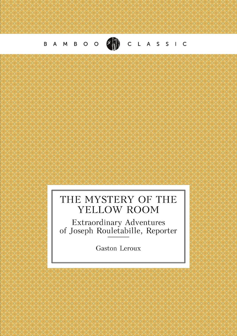 The Mystery of the Yellow Room. Extraordinary Adventures of Joseph Rouletabille, Reporter | Gaston Leroux