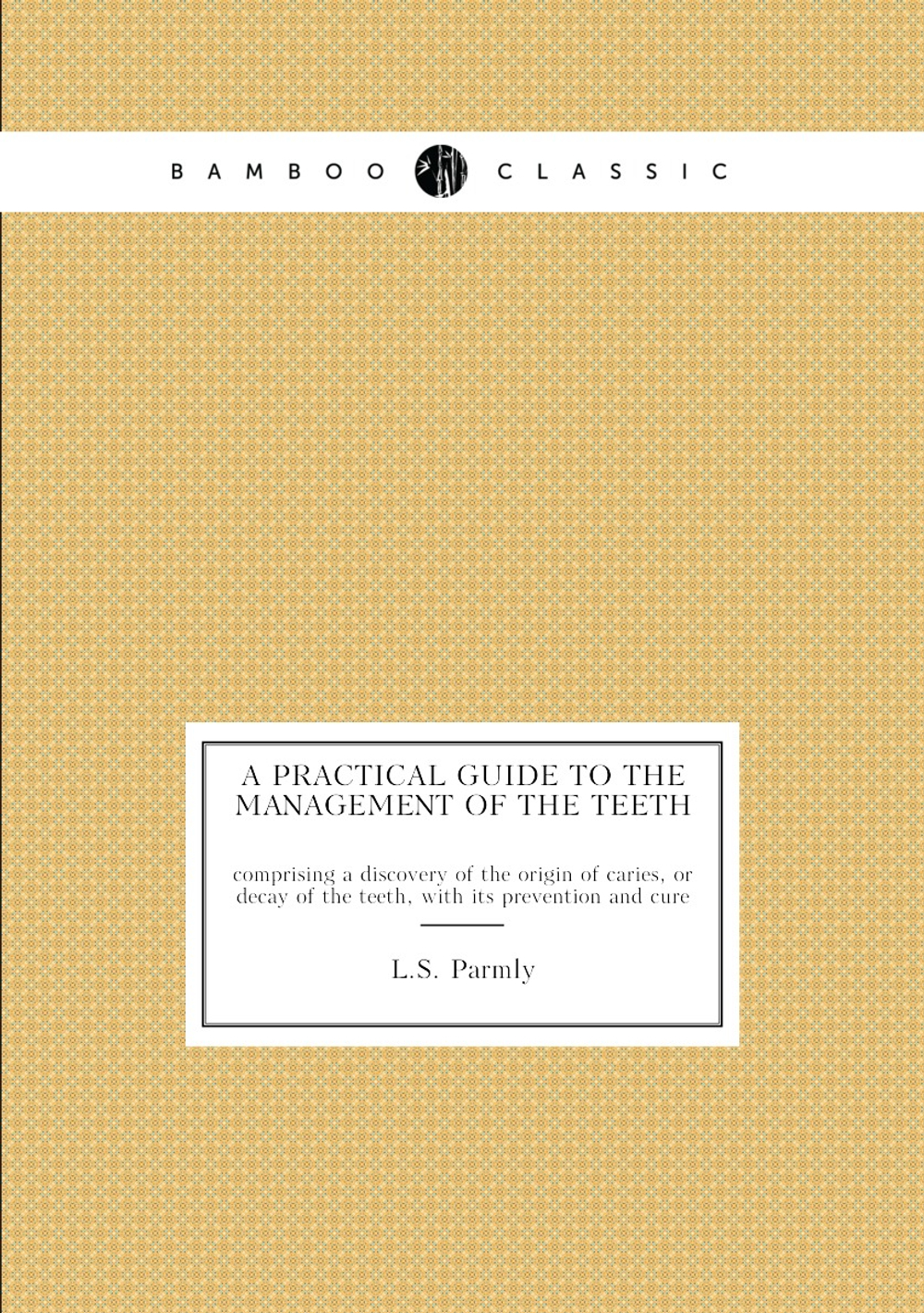 A practical guide to the management of the teeth. comprising a discovery of the origin of caries, or decay of the teeth, with its prevention and cure | L.S. Parmly