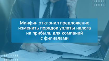 Минфин отклонил предложение изменить порядок уплаты налога на прибыль для компаний с филиалами