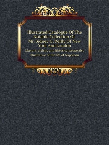 Illustrated Catalogue Of The Notable Collection Of Mr. Sidney G. Reilly Of New York And London. Literary, artistic and historical properties illustrative of the life of Napoleon | Reilly Sidney G.; Kirby Thomas E.