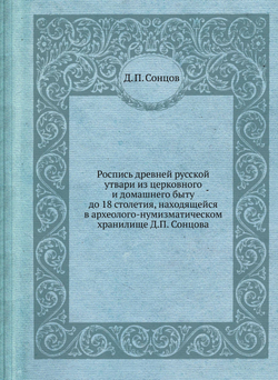 Роспись древней русской утвари из церковного и домашнего быту до 18 столетия, находящейся в археолого-нумизматическом хранилище Д.П. Сонцова | Д. П. Сонцов