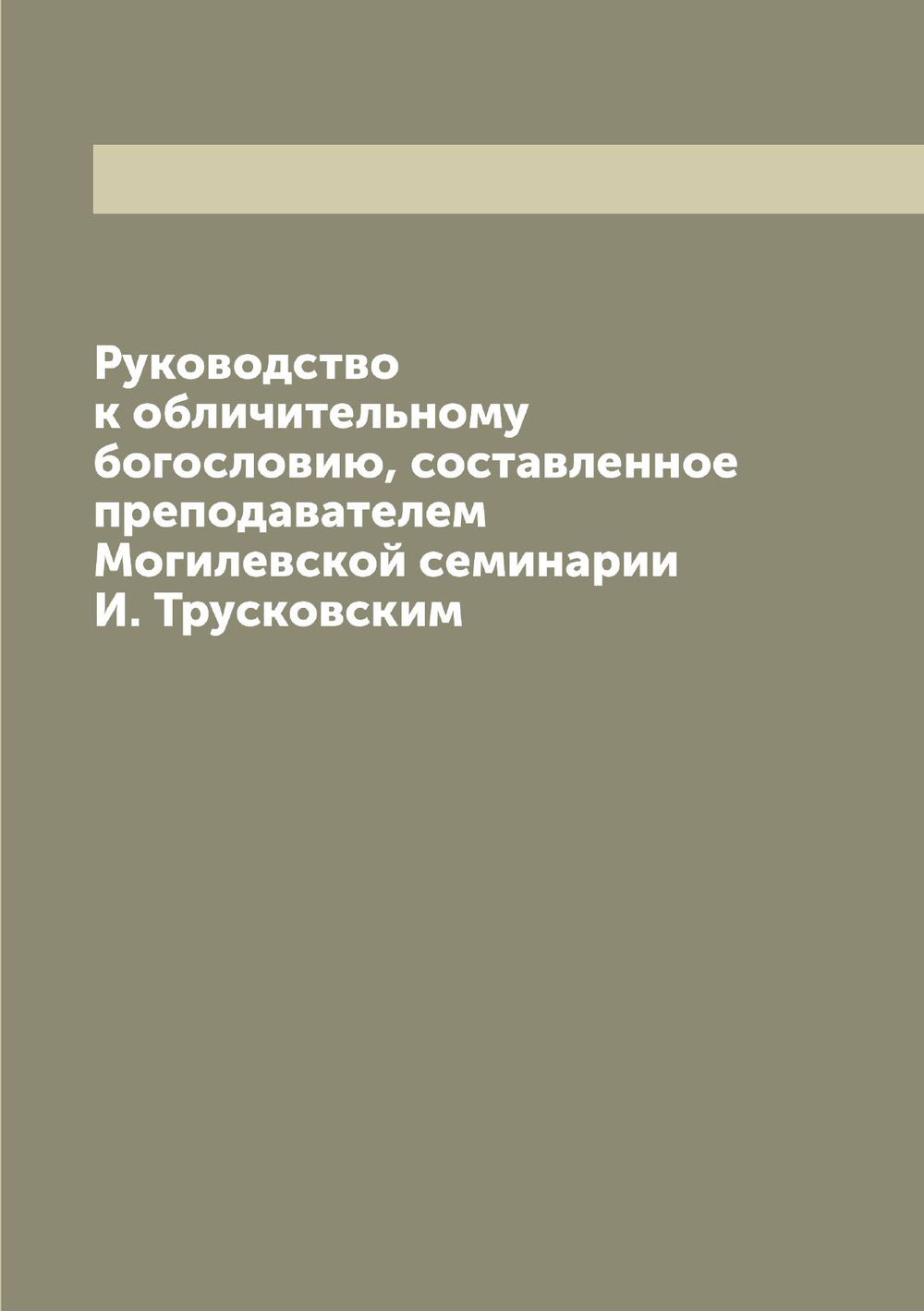 Руководство к обличительному богословию, составленное преподавателем Могилевской семинарии И. Трусковским | Трусковский Иван Петрович