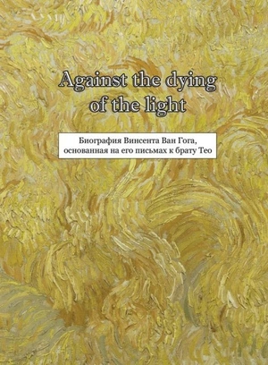 Against the dying of the light: Биография Винсента Ван Гога, основанная на его письмах к брату Тео