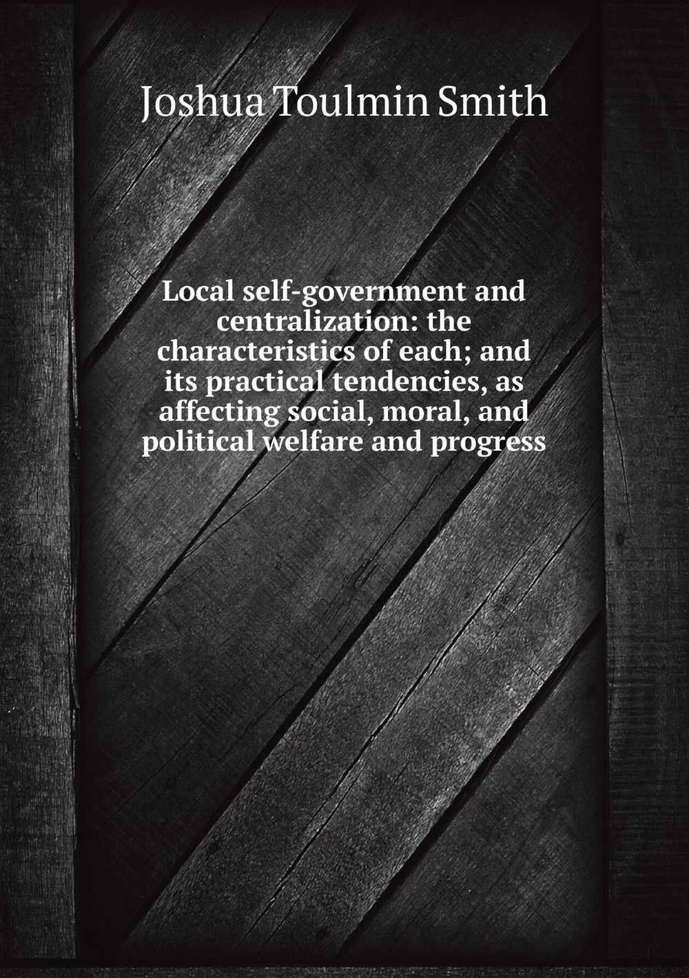 Local self-government and centralization: the characteristics of each; and its practical tendencies, as affecting social, moral, and political welfare and progress | Joshua Toulmin Smith