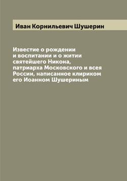 Известие о рождении и воспитании и о житии святейшего Никона, патриарха Московского и всея России, написанное клириком его Иоанном Шушериным | Иван Корнильевич Шушерин