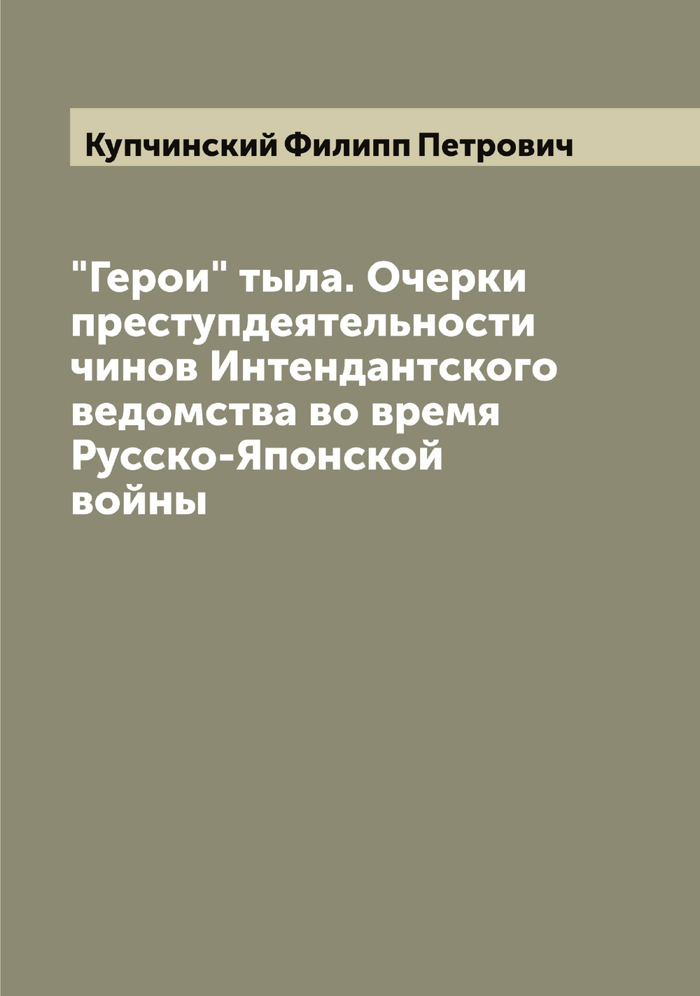 "Герои" тыла. Очерки преступдеятельности чинов Интендантского ведомства во время Русско-Японской войны | Купчинский Филипп Петрович