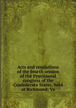 Acts and resolutions of the fourth session of the Provisional congress of the Confederate States, held at Richmond, Va | Сборник