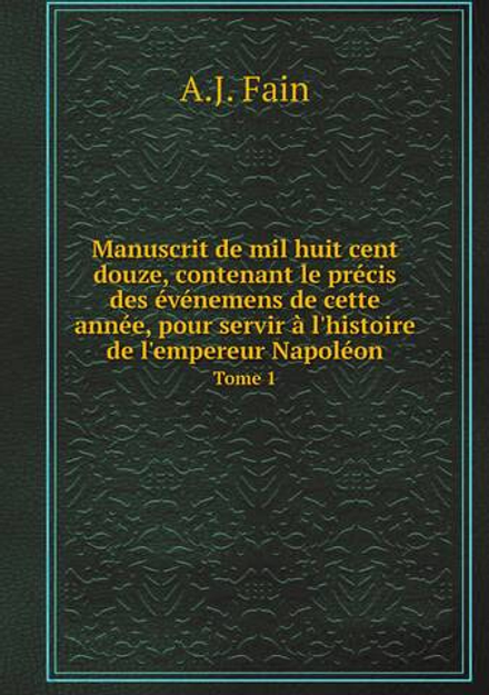 Manuscrit de mil huit cent douze, contenant le précis des événemens de cette année, pour servir à l'histoire de l'empereur Napoléon. Tome 1 | A.J. Fain