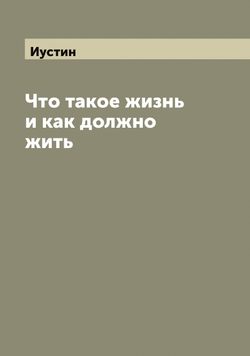 Что такое жизнь и как должно жить | Иустин