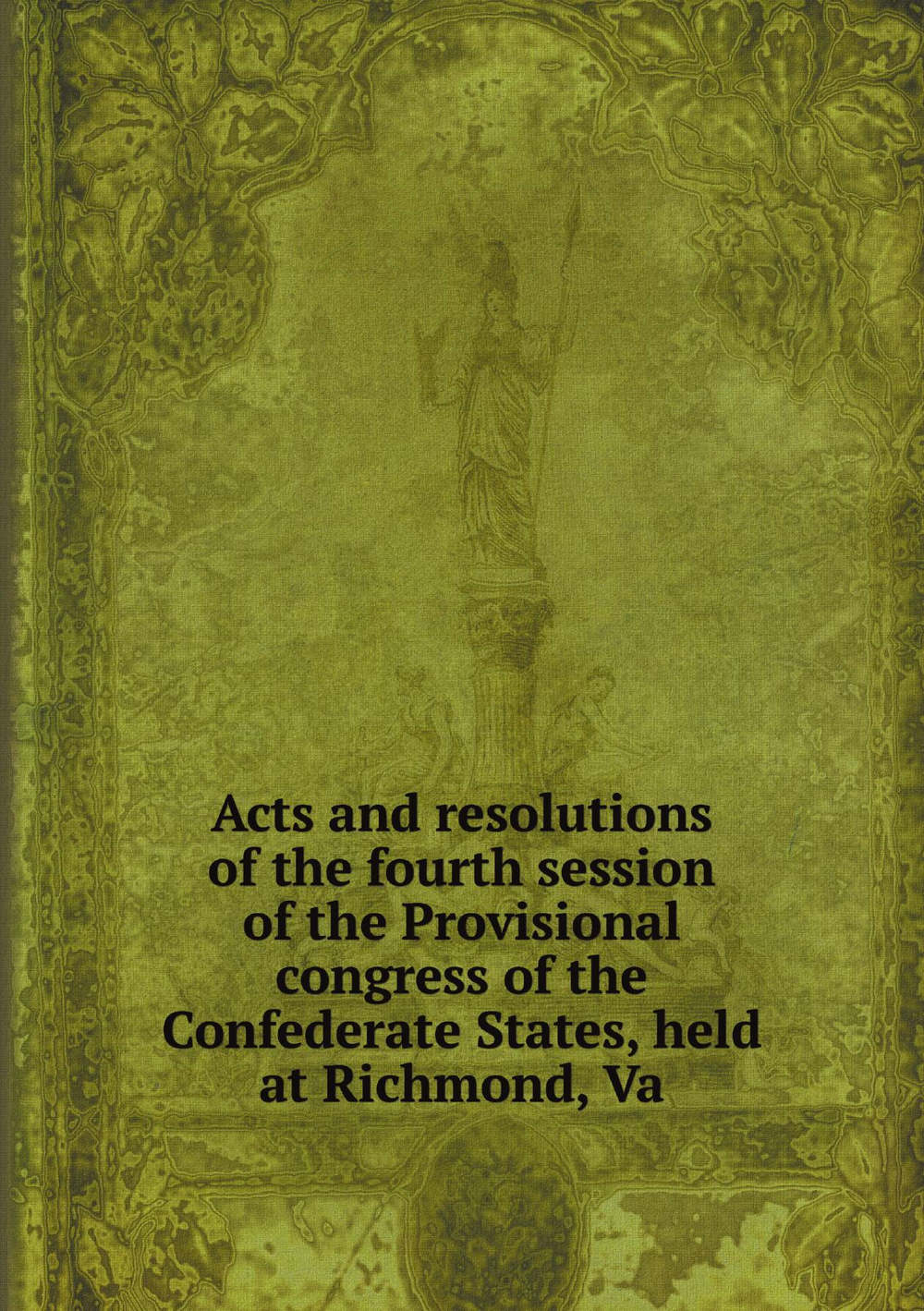 Acts and resolutions of the fourth session of the Provisional congress of the Confederate States, held at Richmond, Va | Сборник