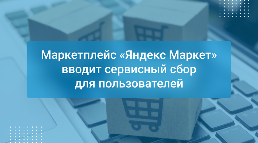 Маркетплейс «Яндекс Маркет» вводит сервисный сбор для пользователей
