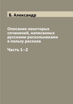 Описание некоторых сочинений, написанных русскими раскольниками в пользу раскола. Часть 1–2 | Б. Александр