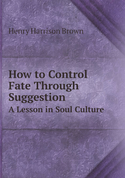 How to Control Fate Through Suggestion. A Lesson in Soul Culture | Henry Harrison Brown