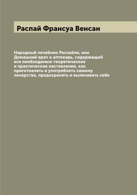 Народный лечебник Распайля, или Домашний врач и аптекарь, содержащий все необходимые теоретические и практические наставления, как приготовлять и употреблять самому лекарства, предохранять и вылечивать себя | Распай Франсуа Венсан