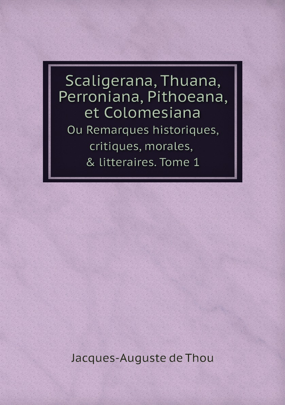 Scaligerana, Thuana, Perroniana, Pithoeana, et Colomesiana. Ou Remarques historiques, critiques, morales, & litteraires. Tome 1 | Jacques-Auguste de Thou