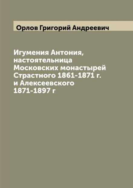 Игумения Антония, настоятельница Московских монастырей Страстного 1861-1871 г. и Алексеевского 1871-1897 г | Орлов Григорий Андреевич