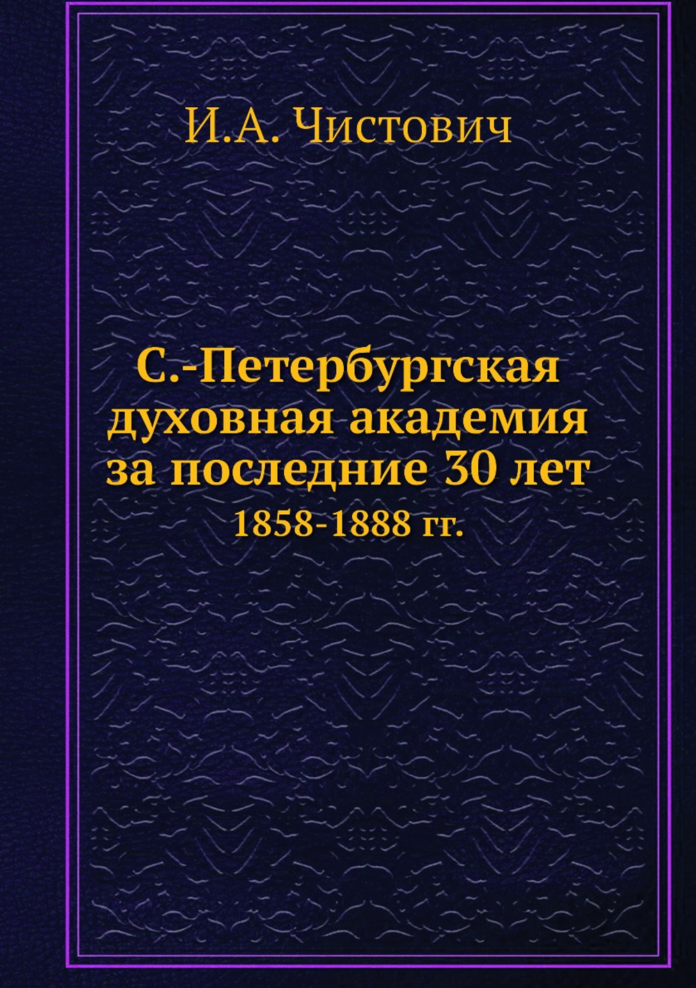 С.-Петербургская духовная академия за последние 30 лет. 1858-1888 гг. | И.А. Чистович