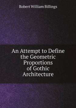 An Attempt to Define the Geometric Proportions of Gothic Architecture | Robert William Billings