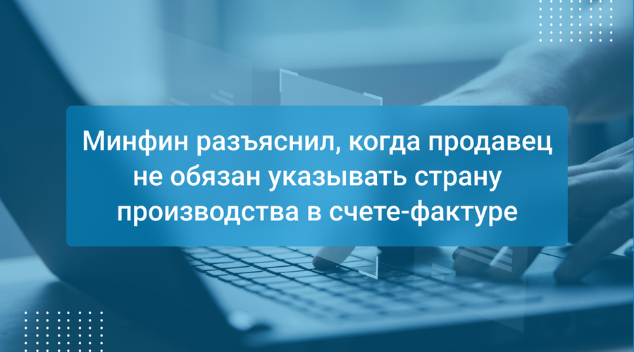 Минфин разъяснил, когда продавец не обязан указывать страну производства в счете-фактуре