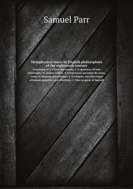 Metaphysical tracts by English philosophers of the eighteenth century. Consisting of 1. Clavis universalis; 2. A specimen of true philosophy, by Arthur Collier; 3. Conjecturae quaedam de sensu, motu, et idearum generatione; 4. An inquiry into the origin of human appetites and affections; 5. Man in quest of himself | Samuel Parr