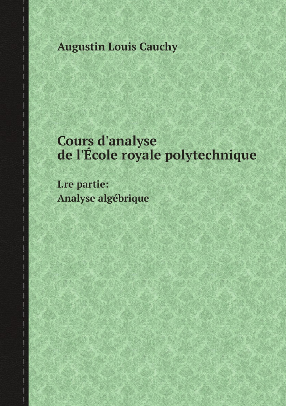 Cours d'analyse de l'École royale polytechnique.. I.re partie: Analyse algébrique | Augustin Louis Cauchy