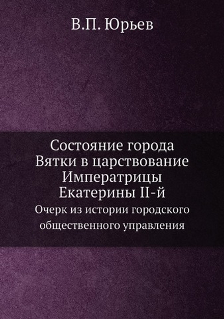 Состояние города Вятки в царствование Императрицы Екатерины II-й. Очерк из истории городского общественного управления | В.П. Юрьев