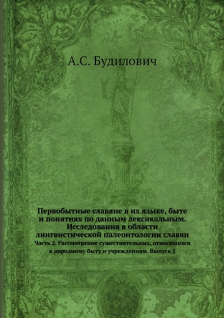 Первобытные славяне в их языке, быте и понятиях по данным лексикальным. Исследования в области лингвистической палеонтологии славян. Часть 2. Рассмотрение существительных, относящихся к народному быту и учреждениям. Выпуск 1 | А.С. Будилович