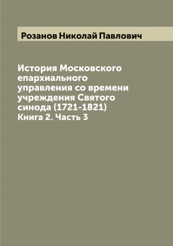История Московского епархиального управления со времени учреждения Святого синода (1721-1821). Книга 2. Часть 3 | Розанов Николай Павлович
