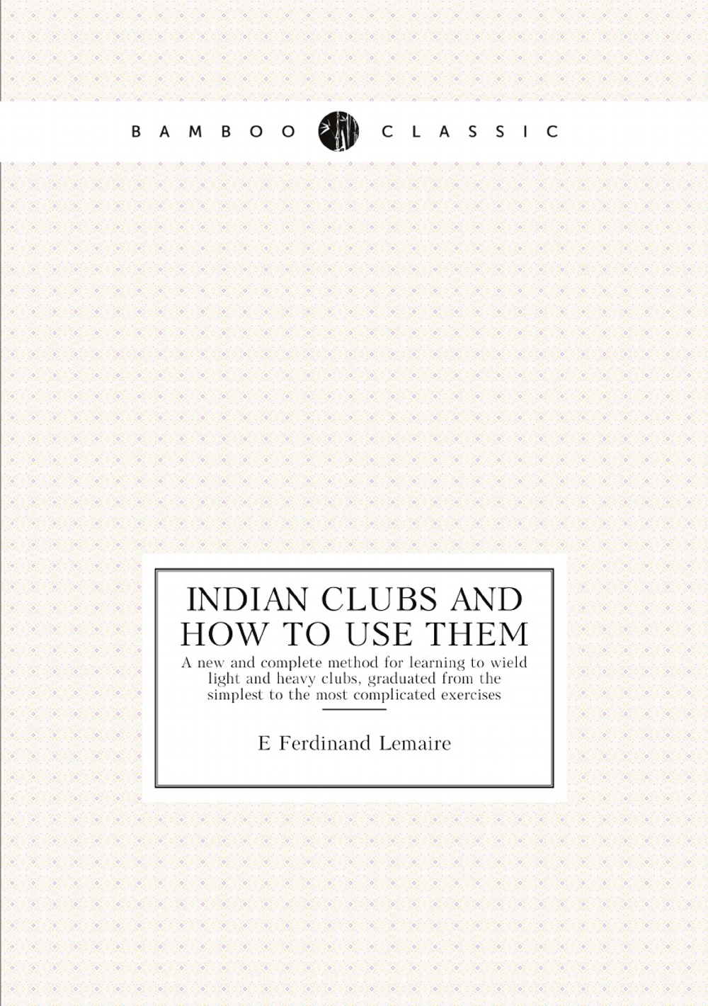 Indian clubs and how to use them. A new and complete method for learning to wield light and heavy clubs, graduated from the simplest to the most complicated exercises | E Ferdinand Lemaire