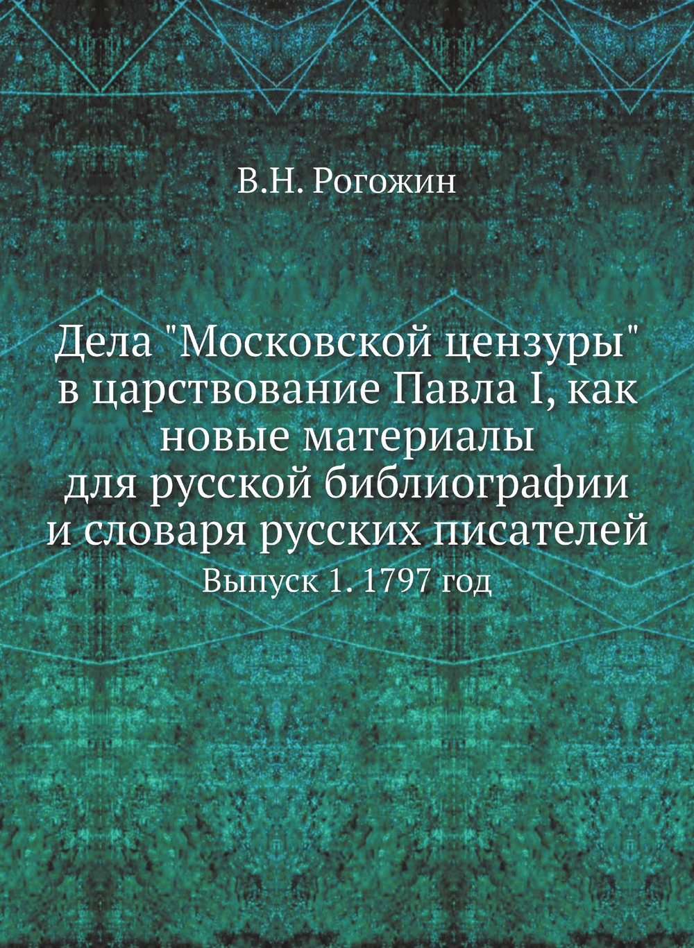 Дела "Московской цензуры" в царствование Павла I, как новые материалы для русской библиографии и словаря русских писателей. Выпуск 1. 1797 год | В.Н. Рогожин